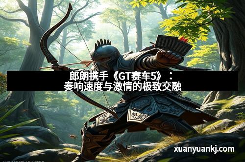 郎朗携手《GT赛车5》:奏响速度与激情的极致交融