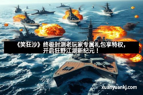 《笑狂沙》终极封测老玩家专属礼包享特权,开启狂野江湖新纪元!