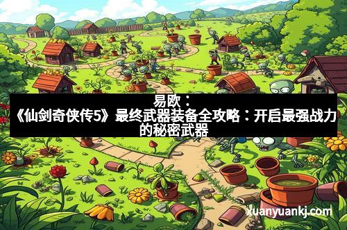 易欧:《仙剑奇侠传5》最终武器装备全攻略:开启最强战力的秘密武器